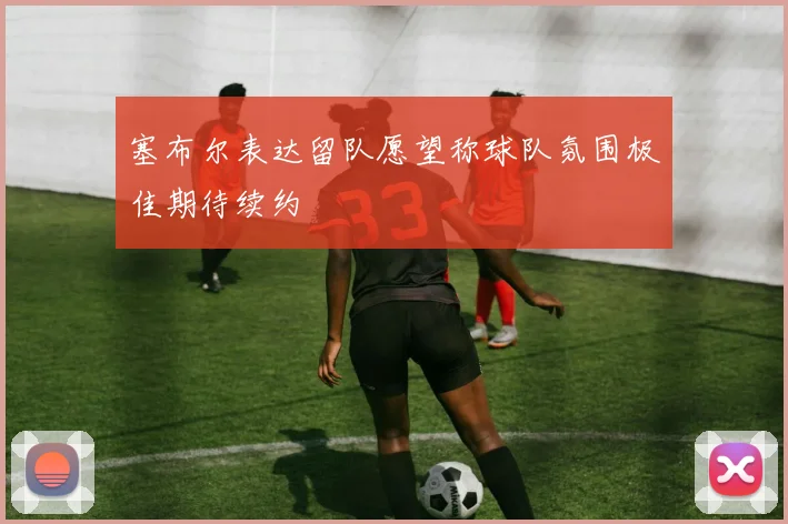 塞布尔表达留队愿望称球队氛围极佳期待续约