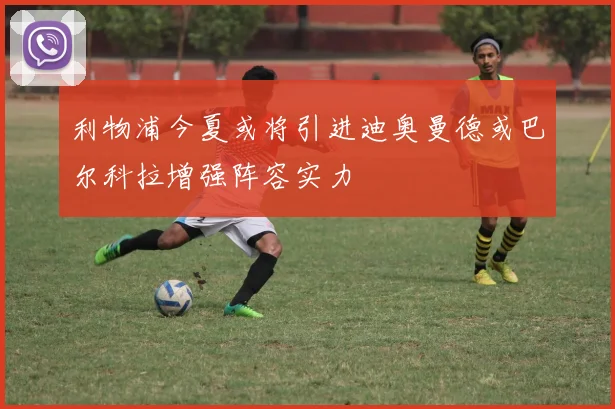 利物浦今夏或将引进迪奥曼德或巴尔科拉增强阵容实力
