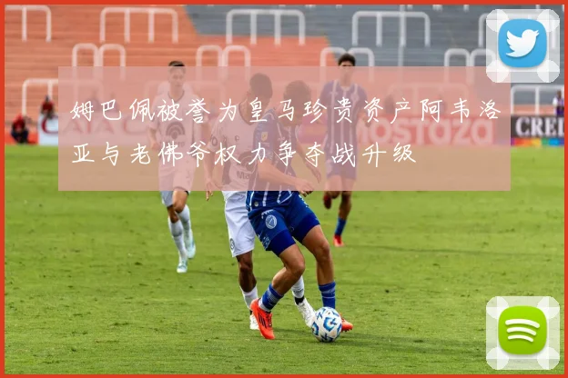 姆巴佩被誉为皇马珍贵资产阿韦洛亚与老佛爷权力争夺战升级
