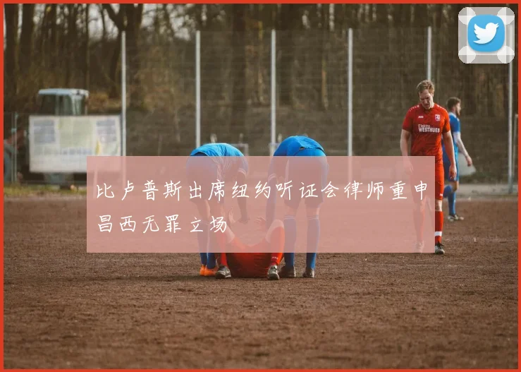 比卢普斯出席纽约听证会律师重申昌西无罪立场