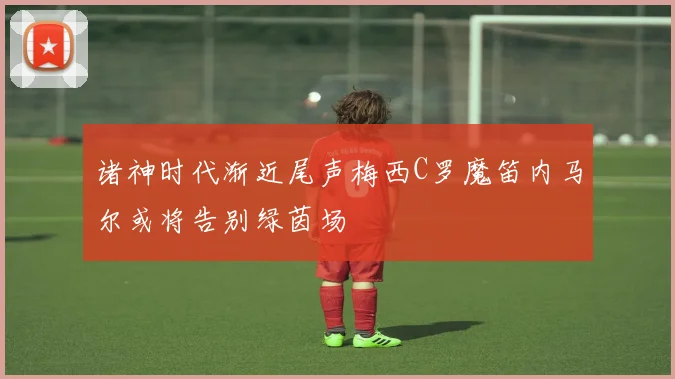 诸神时代渐近尾声梅西C罗魔笛内马尔或将告别绿茵场