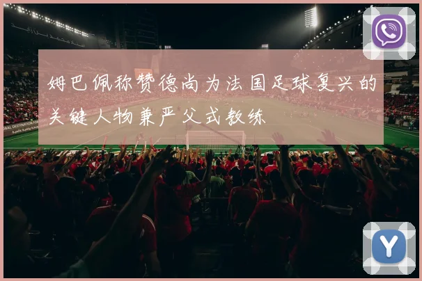 姆巴佩称赞德尚为法国足球复兴的关键人物兼严父式教练