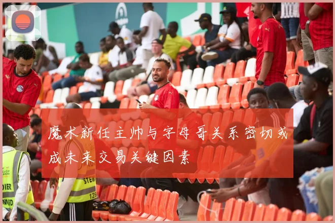 魔术新任主帅与字母哥关系密切或成未来交易关键因素