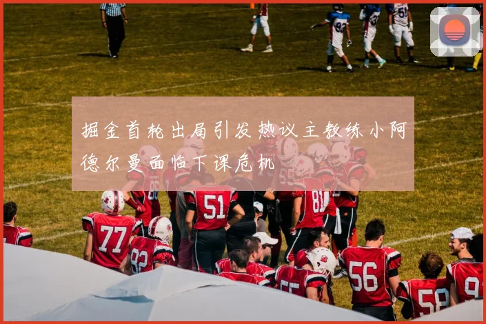 掘金首轮出局引发热议主教练小阿德尔曼面临下课危机