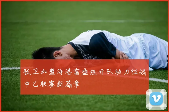 张卫加盟海港富盛经开队助力征战中乙联赛新篇章
