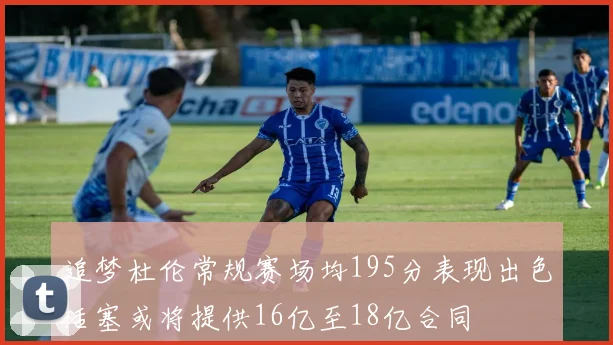 追梦杜伦常规赛场均195分表现出色活塞或将提供16亿至18亿合同