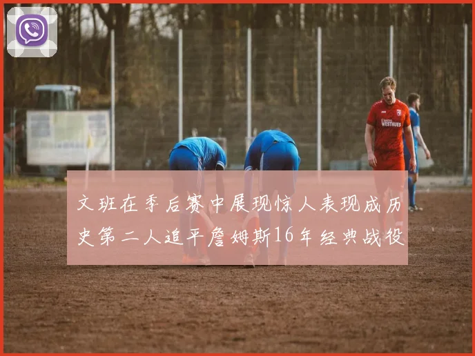 文班在季后赛中展现惊人表现成历史第二人追平詹姆斯16年经典战役记录