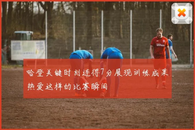 哈登关键时刻连得7分展现训练成果热爱这样的比赛瞬间