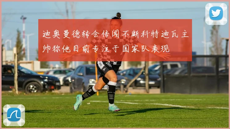 迪奥曼德转会传闻不断科特迪瓦主帅称他目前专注于国家队表现