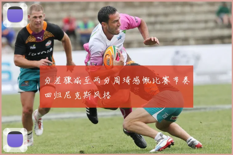 分差骤减至两分周琦感慨比赛节奏回归尼克斯风格