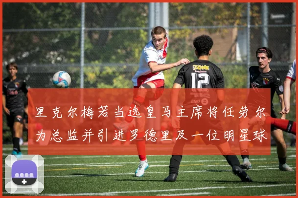 里克尔梅若当选皇马主席将任劳尔为总监并引进罗德里及一位明星球员