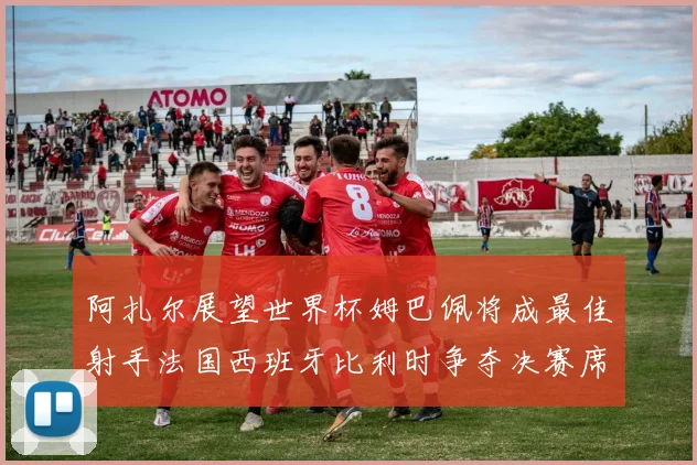 阿扎尔展望世界杯姆巴佩将成最佳射手法国西班牙比利时争夺决赛席位