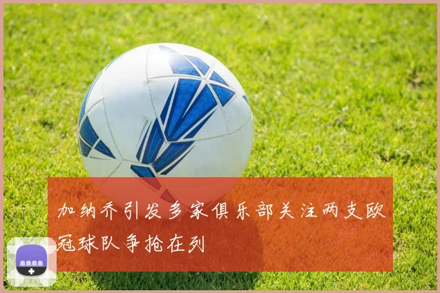 加纳乔引发多家俱乐部关注两支欧冠球队争抢在列