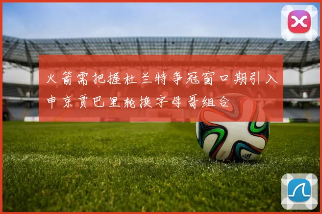 火箭需把握杜兰特争冠窗口期引入申京贾巴里轮换字母哥组合