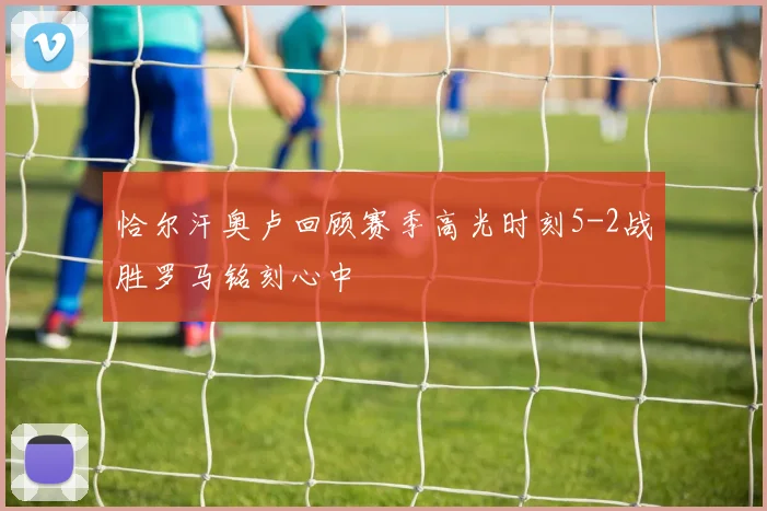 恰尔汗奥卢回顾赛季高光时刻5-2战胜罗马铭刻心中