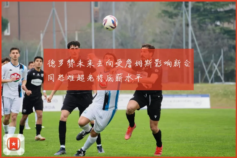 德罗赞未来去向受詹姆斯影响新合同恐难超老将底薪水平