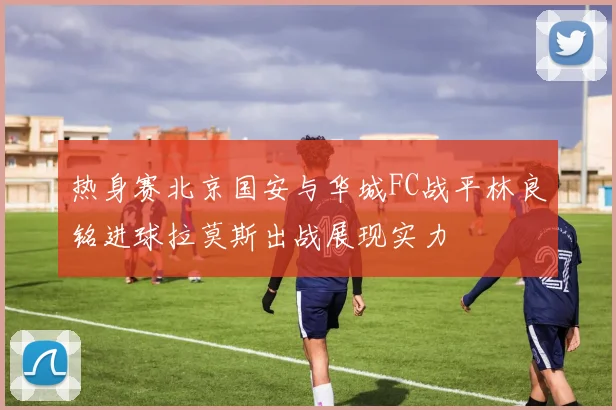 热身赛北京国安与华城FC战平林良铭进球拉莫斯出战展现实力