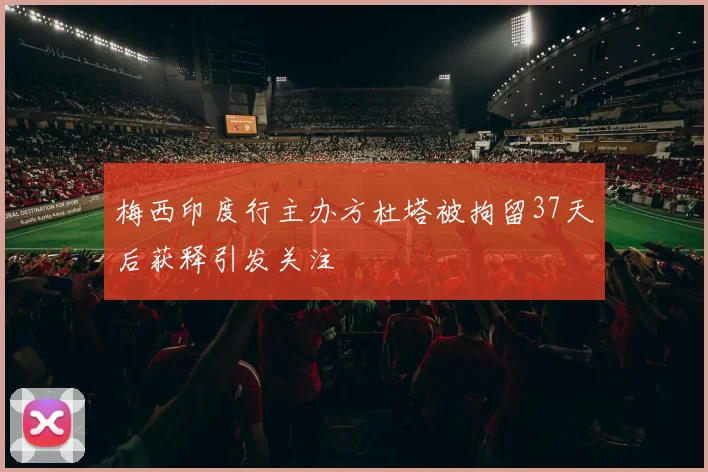 梅西印度行主办方杜塔被拘留37天后获释引发关注