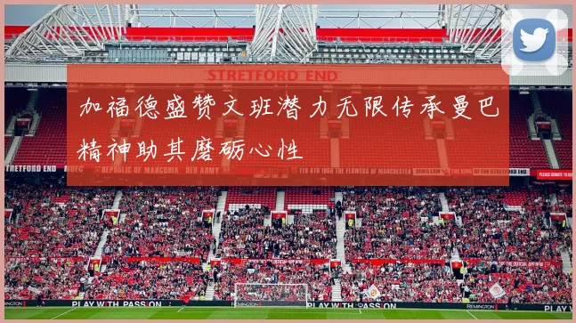 加福德盛赞文班潜力无限传承曼巴精神助其磨砺心性