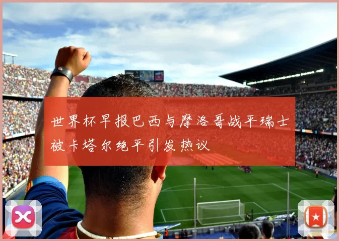 世界杯早报巴西与摩洛哥战平瑞士被卡塔尔绝平引发热议