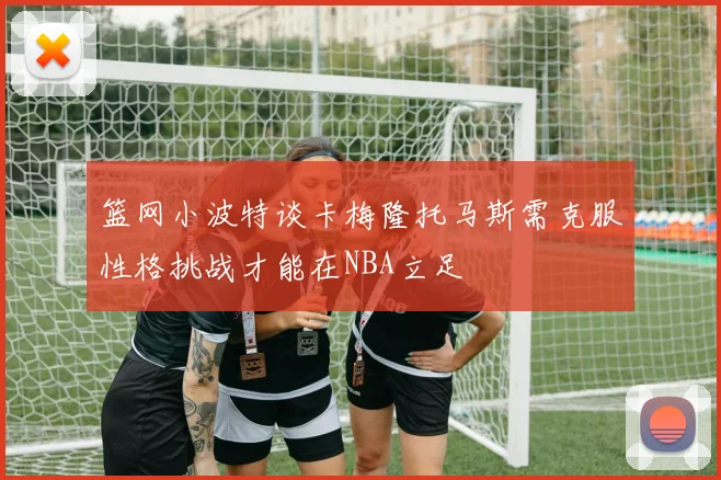 篮网小波特谈卡梅隆托马斯需克服性格挑战才能在NBA立足