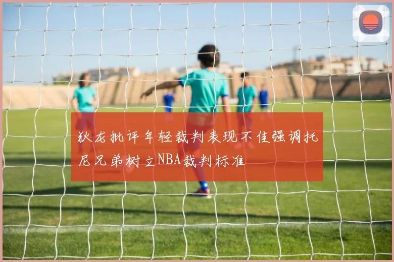 狄龙批评年轻裁判表现不佳强调托尼兄弟树立NBA裁判标准