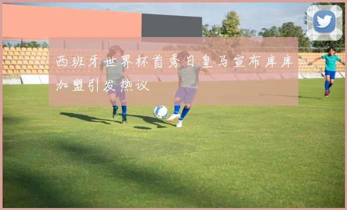 西班牙世界杯首秀日皇马宣布库库加盟引发热议